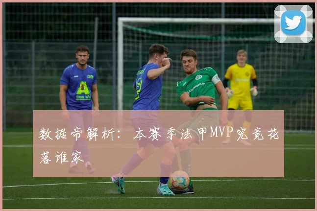 数据帝解析:本赛季法甲MVP究竟花落谁家