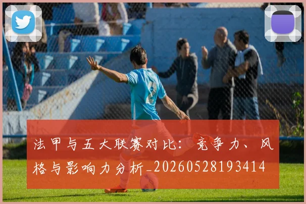 法甲与五大联赛对比：竞争力、风格与影响力分析_20260528193414
