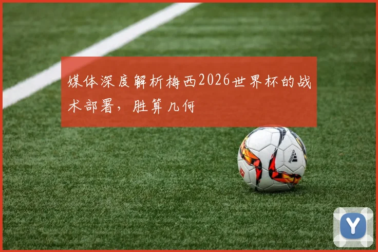 媒体深度解析梅西2026世界杯的战术部署，胜算几何