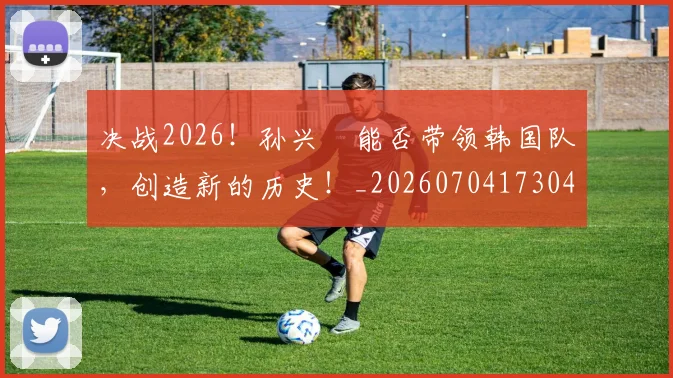 决战2026！孙兴慜能否带领韩国队，创造新的历史！_20260704173044