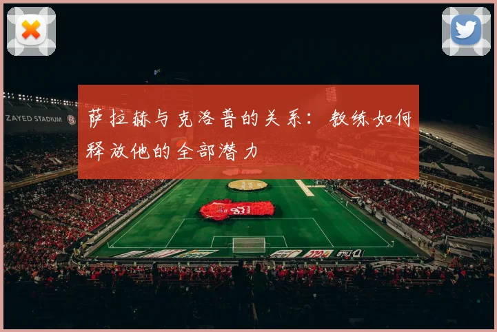 萨拉赫与克洛普的关系：教练如何释放他的全部潜力