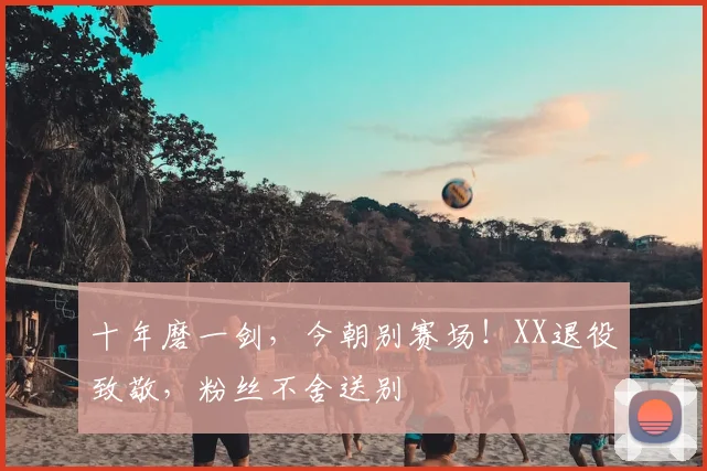 十年磨一剑，今朝别赛场！XX退役致敬，粉丝不舍送别