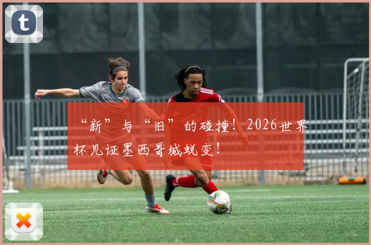 “新”与“旧”的碰撞！2026世界杯见证墨西哥城蜕变！