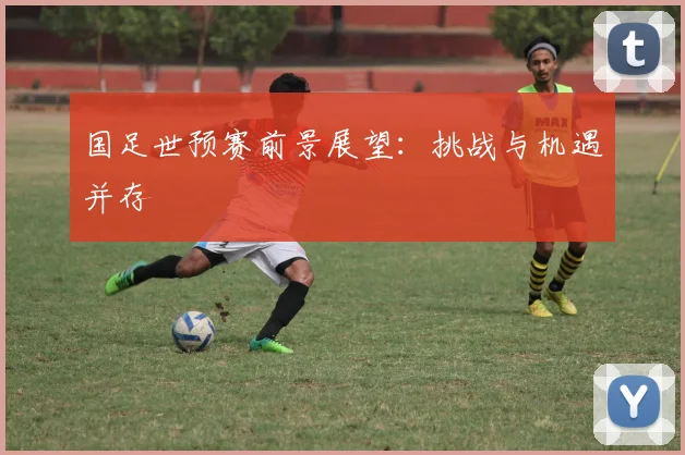 国足世预赛前景展望：挑战与机遇并存