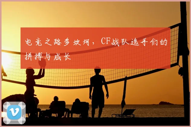 电竞之路多坎坷，CF战队选手们的拼搏与成长