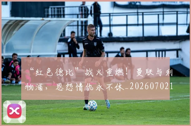 “红色德比”战火重燃！曼联与利物浦，恩怨情仇永不休_20260702172919