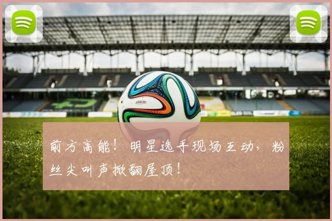 前方高能！明星选手现场互动，粉丝尖叫声掀翻屋顶！