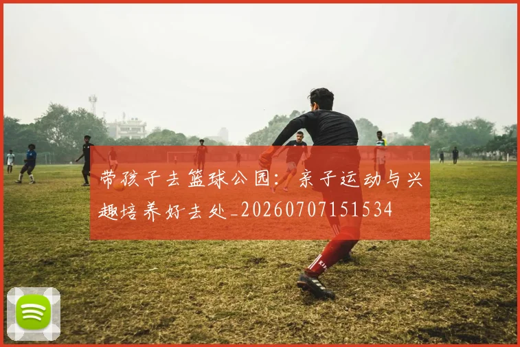 带孩子去篮球公园：亲子运动与兴趣培养好去处_20260707151534