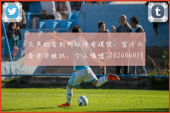 无声的告别网坛传奇退役，官方公告字字珠玑，令人唏嘘_20260605181718
