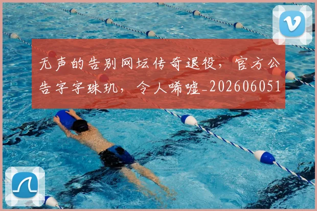 无声的告别网坛传奇退役，官方公告字字珠玑，令人唏嘘_20260605181718