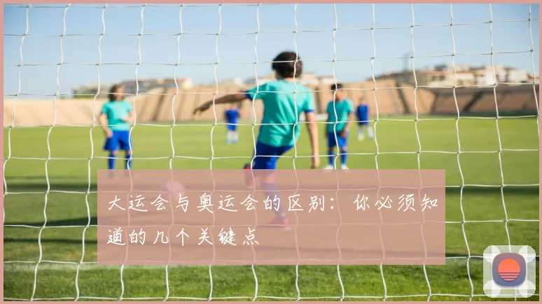 大运会与奥运会的区别：你必须知道的几个关键点