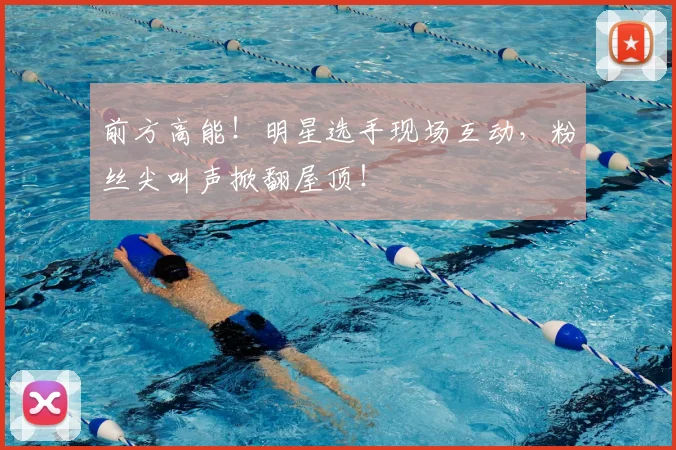 前方高能!明星选手现场互动,粉丝尖叫声掀翻屋顶!