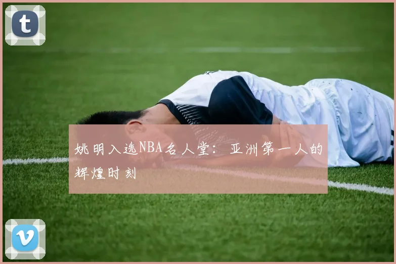 姚明入选NBA名人堂：亚洲第一人的辉煌时刻