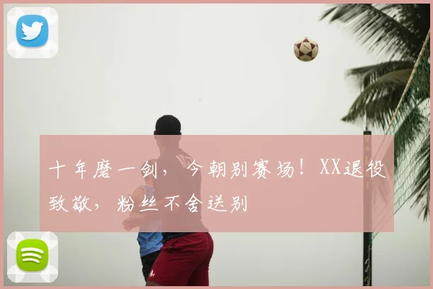 十年磨一剑，今朝别赛场！XX退役致敬，粉丝不舍送别