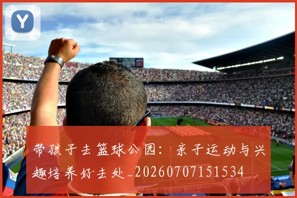 带孩子去篮球公园：亲子运动与兴趣培养好去处_20260707151534