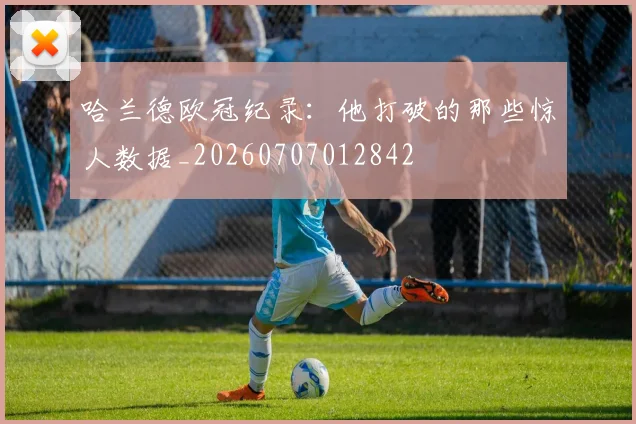 哈兰德欧冠纪录：他打破的那些惊人数据_20260707012842