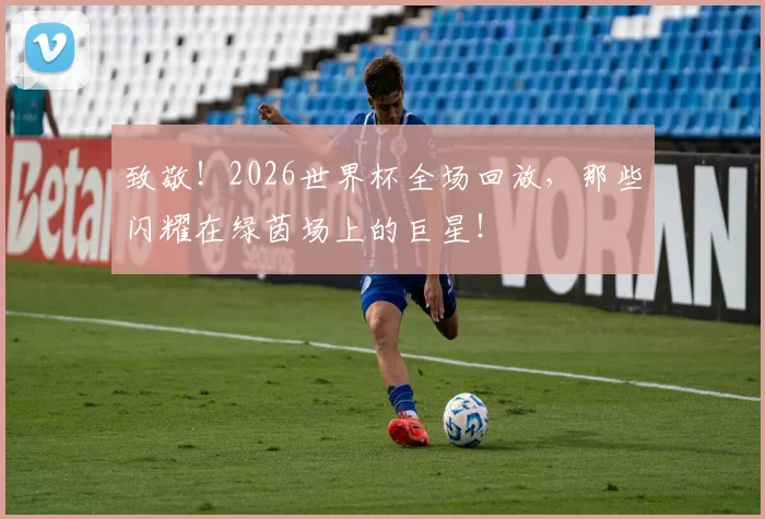 致敬！2026世界杯全场回放，那些闪耀在绿茵场上的巨星！