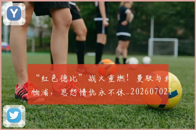 “红色德比”战火重燃！曼联与利物浦，恩怨情仇永不休_20260702172919