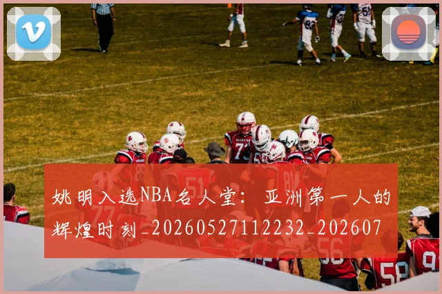 姚明入选NBA名人堂：亚洲第一人的辉煌时刻_20260527112232_20260707143055