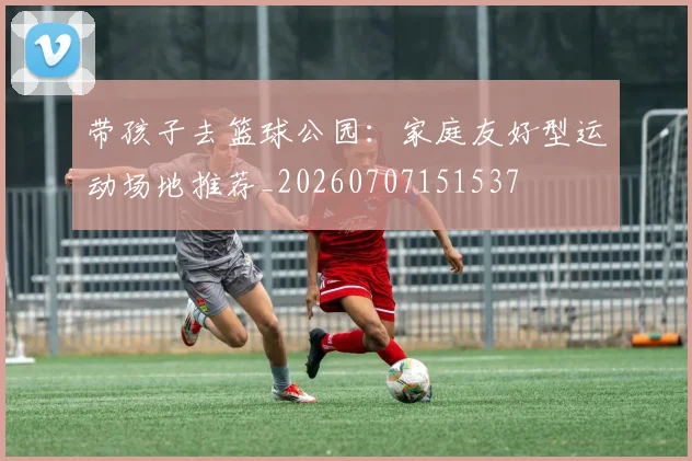 带孩子去篮球公园：家庭友好型运动场地推荐_20260707151537
