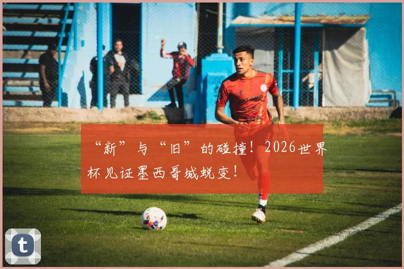 “新”与“旧”的碰撞！2026世界杯见证墨西哥城蜕变！