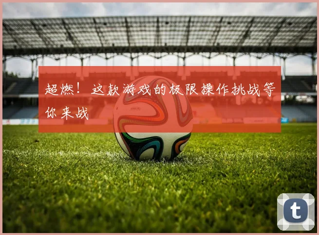 超燃！这款游戏的极限操作挑战等你来战